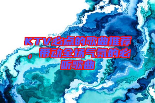 KTV必點(diǎn)的歌曲推薦，帶動(dòng)全場(chǎng)氣氛的必聽歌曲