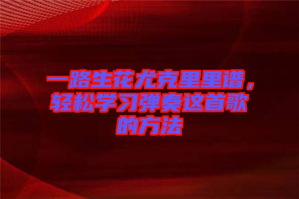 一路生花尤克里里譜，輕松學(xué)習(xí)彈奏這首歌的方法