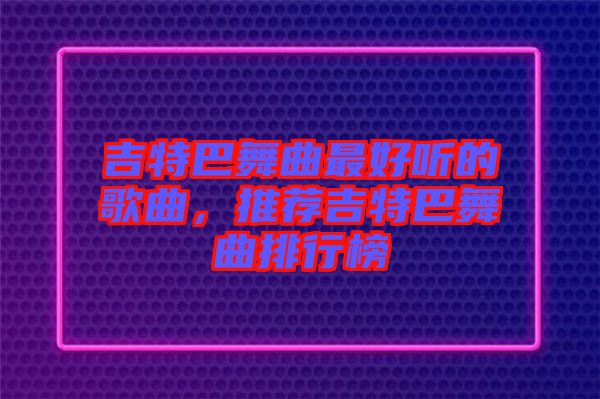 吉特巴舞曲最好聽的歌曲，推薦吉特巴舞曲排行榜