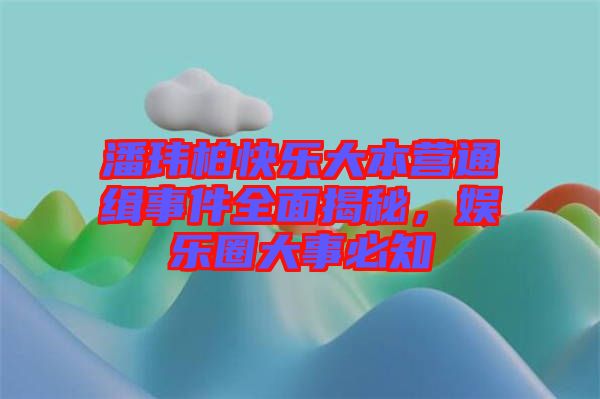 潘瑋柏快樂大本營通緝事件全面揭秘，娛樂圈大事必知