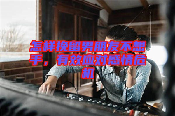 怎樣挽留男朋友不想手，有效應對感情危機