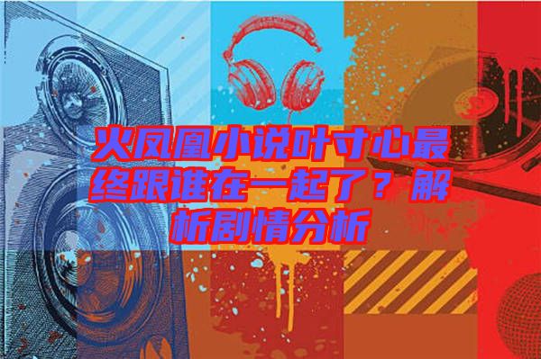 火鳳凰小說(shuō)葉寸心最終跟誰(shuí)在一起了？解析劇情分析