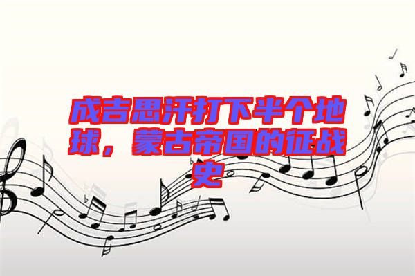 成吉思汗打下半個(gè)地球，蒙古帝國(guó)的征戰(zhàn)史