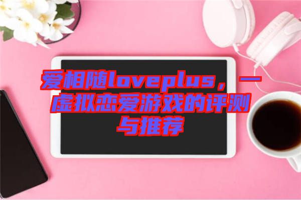 愛相隨loveplus，一虛擬戀愛游戲的評測與推薦