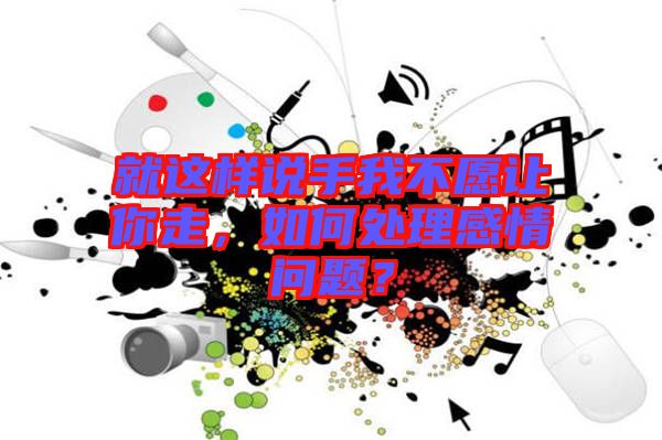 就這樣說手我不愿讓你走，如何處理感情問題？
