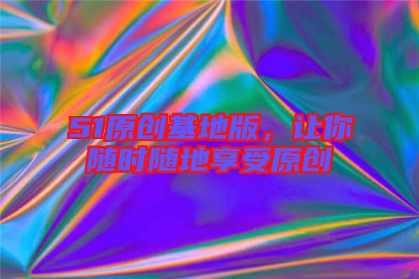 51原創(chuàng)基地版，讓你隨時隨地享受原創(chuàng)