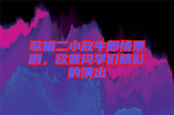 歌唱二小放牛郎情景劇，欣賞同學(xué)們精彩的演出