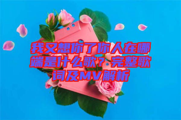 我又想你了你人在哪端是什么歌？完整歌詞及MV解析