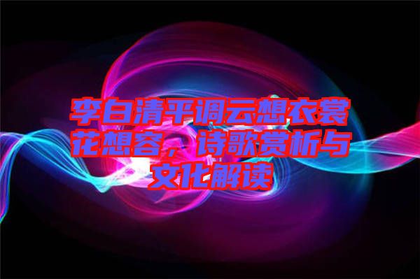 李白清平調云想衣裳花想容，詩歌賞析與文化解讀
