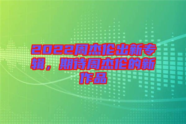2022周杰倫出新專輯，期待周杰倫的新作品