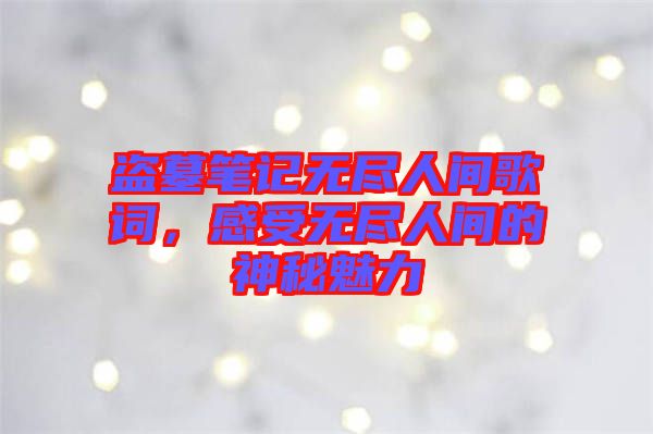 盜墓筆記無盡人間歌詞，感受無盡人間的神秘魅力