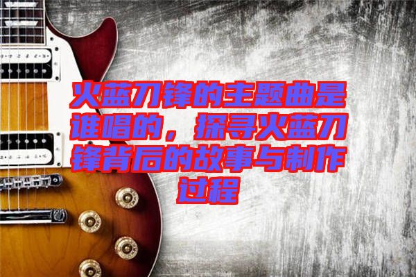 火藍(lán)刀鋒的主題曲是誰唱的，探尋火藍(lán)刀鋒背后的故事與制作過程