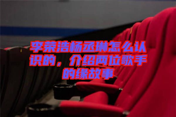 李榮浩楊丞琳怎么認(rèn)識的，介紹兩位歌手的緣故事
