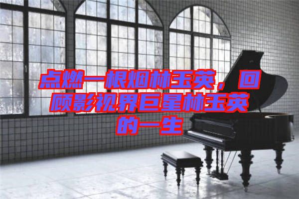 點燃一根煙林玉英，回顧影視界巨星林玉英的一生
