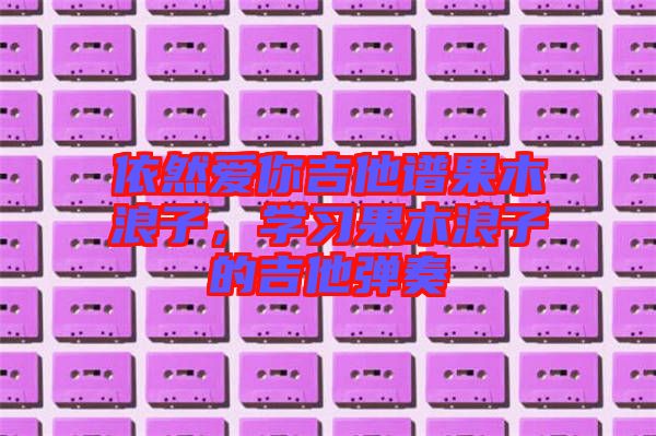 依然愛你吉他譜果木浪子，學(xué)習(xí)果木浪子的吉他彈奏