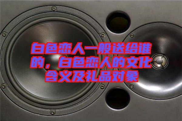 白色戀人一般送給誰(shuí)的，白色戀人的文化含義及禮品對(duì)象