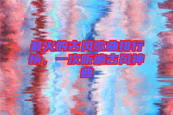 最火的古風(fēng)歌曲排行榜，一次聽遍古風(fēng)神曲