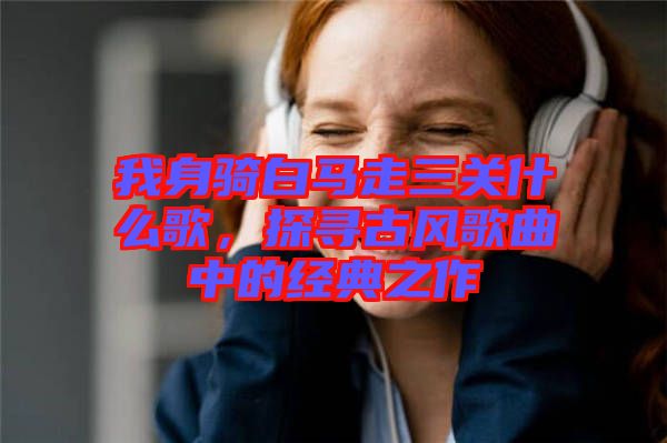 我身騎白馬走三關(guān)什么歌，探尋古風(fēng)歌曲中的經(jīng)典之作