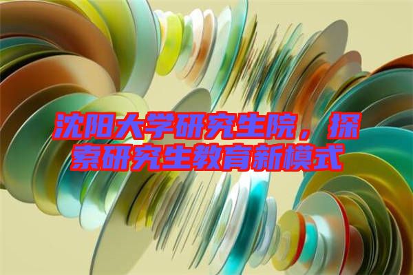 沈陽(yáng)大學(xué)研究生院，探索研究生教育新模式