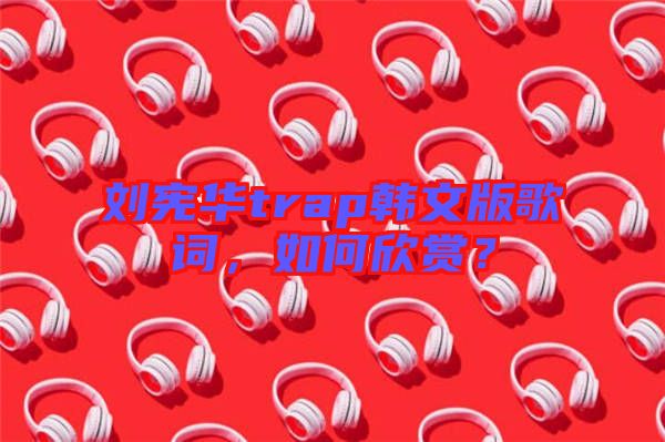 劉憲華trap韓文版歌詞，如何欣賞？