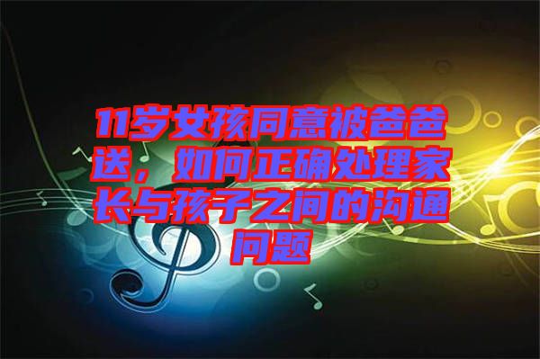 11歲女孩同意被爸爸送，如何正確處理家長(zhǎng)與孩子之間的溝通問(wèn)題