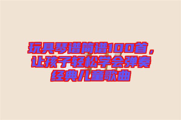 玩具琴譜簡譜100首，讓孩子輕松學(xué)會彈奏經(jīng)典兒童歌曲