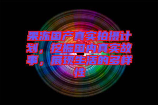 果凍國產(chǎn)真實(shí)拍攝計(jì)劃，挖掘國內(nèi)真實(shí)故事，展現(xiàn)生活的多樣性