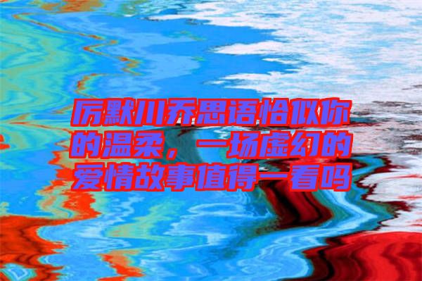 厲默川喬思語恰似你的溫柔，一場虛幻的愛情故事值得一看嗎