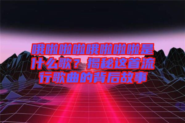 哦啦啦啦哦啦啦啦是什么歌？揭秘這首流行歌曲的背后故事