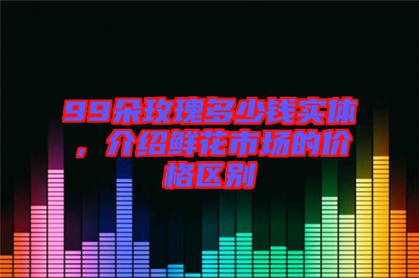 99朵玫瑰多少錢實(shí)體，介紹鮮花市場(chǎng)的價(jià)格區(qū)別