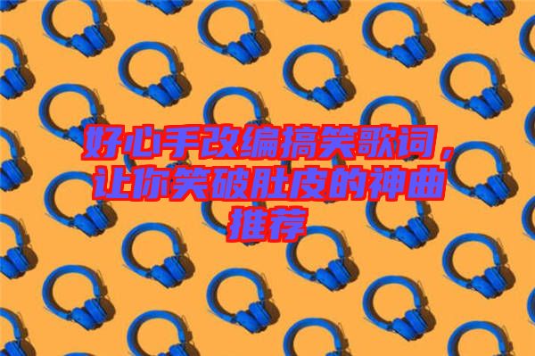 好心手改編搞笑歌詞，讓你笑破肚皮的神曲推薦