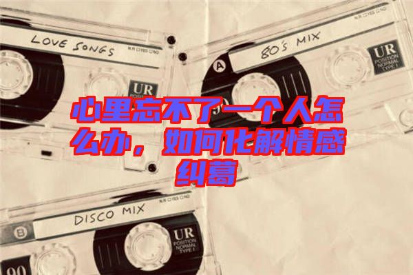 心里忘不了一個人怎么辦，如何化解情感糾葛