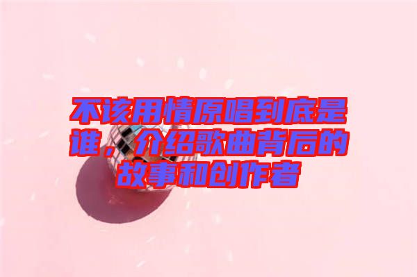 不該用情原唱到底是誰(shuí)，介紹歌曲背后的故事和創(chuàng)作者