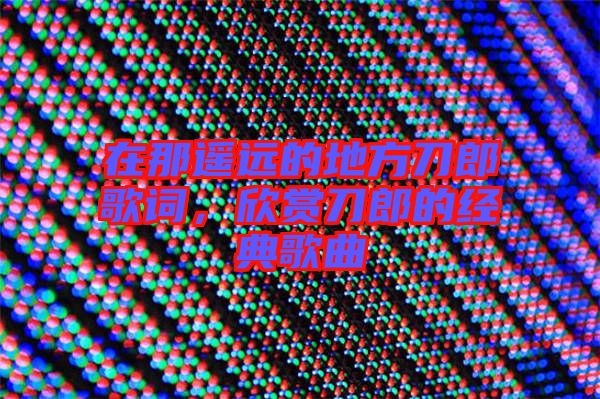 在那遙遠(yuǎn)的地方刀郎歌詞，欣賞刀郎的經(jīng)典歌曲