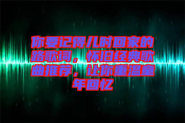 你要記得兒時(shí)回家的路歌詞，懷舊經(jīng)典歌曲推薦，讓你重溫童年回憶