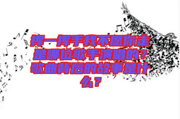 揮一揮手我不愿你走是哪位歌手演唱的？歌曲背后的故事是什么？