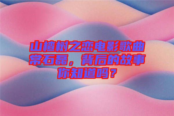 山楂樹(shù)之戀電影歌曲常石磊，背后的故事你知道嗎？