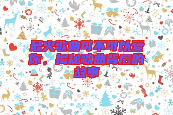 最火歌曲可不可以愛(ài)你，揭秘歌曲背后的故事