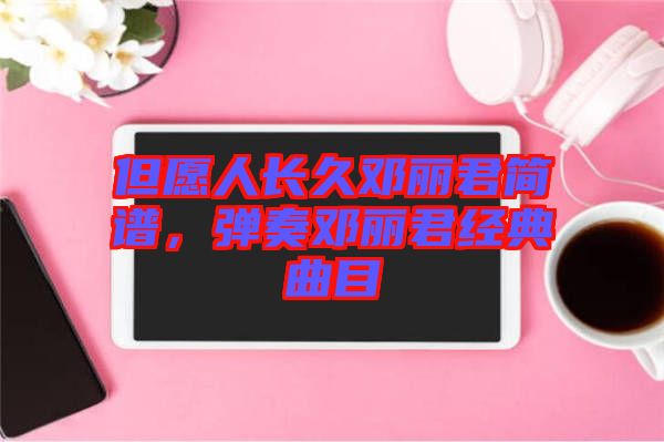 但愿人長久鄧麗君簡譜，彈奏鄧麗君經(jīng)典曲目