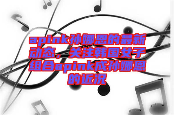 apink孫娜恩的最新動(dòng)態(tài)，關(guān)注韓國(guó)女子組合apink成孫娜恩的近況