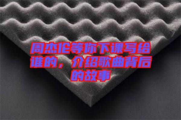 周杰倫等你下課寫給誰的，介紹歌曲背后的故事