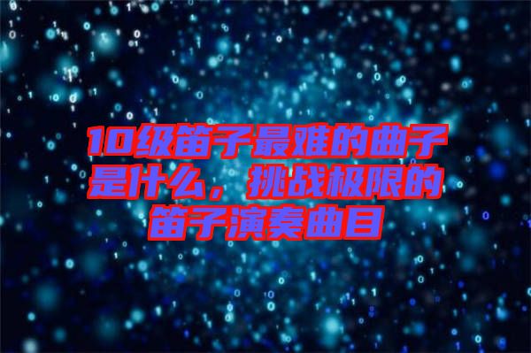 10級(jí)笛子最難的曲子是什么，挑戰(zhàn)極限的笛子演奏曲目