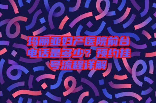 瑪麗亞婦產(chǎn)醫(yī)院前臺電話是多少？預(yù)約掛號流程詳解