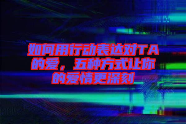 如何用行動表達對TA的愛，五種方式讓你的愛情更深刻