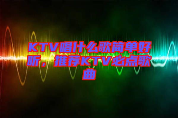 KTV唱什么歌簡(jiǎn)單好聽，推薦KTV必點(diǎn)歌曲
