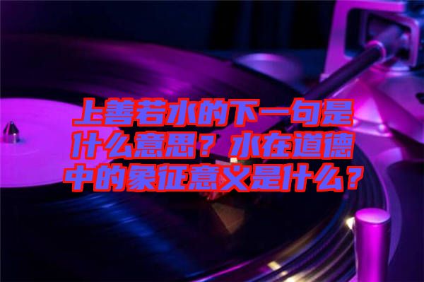 上善若水的下一句是什么意思？水在道德中的象征意義是什么？