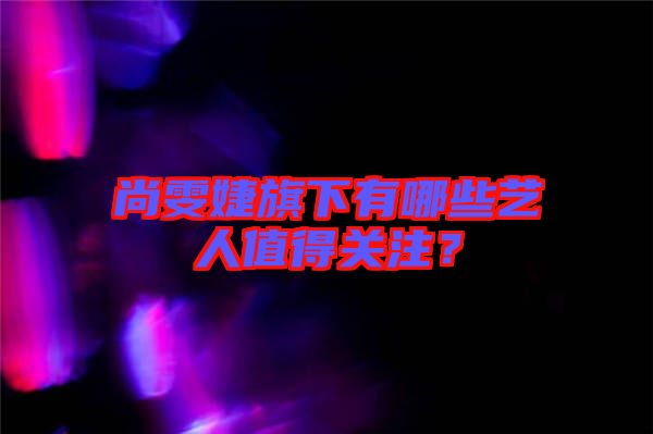 尚雯婕旗下有哪些藝人值得關(guān)注？