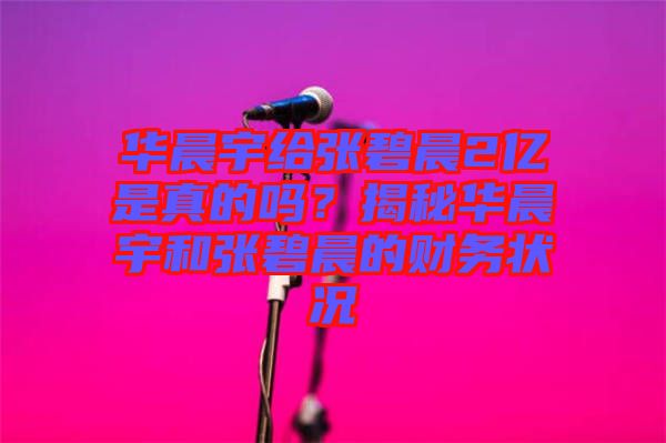 華晨宇給張碧晨2億是真的嗎？揭秘華晨宇和張碧晨的財務(wù)狀況