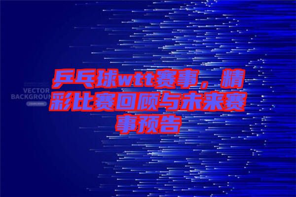 乒乓球wtt賽事，精彩比賽回顧與未來賽事預(yù)告