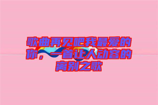 歌曲再見吧我最愛的你，一首讓人動(dòng)容的離別之歌